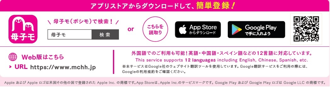 アプリストアからダウンロード(「母子モ」で検索)するか、2次元コードを読み取りしてください。 Web版のアドレス:https://www.mchh.jp また外国語でのご利用も可能!英語・中国語・ベトナム語、タガログ語などの12言語に対応しています